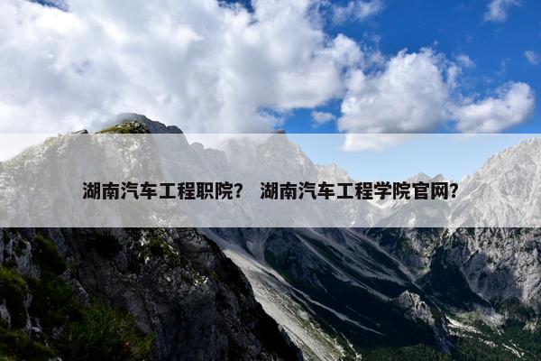 湖南汽车工程职院？ 湖南汽车工程学院官网？