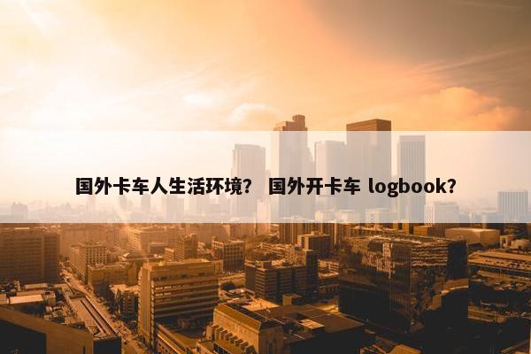 国外卡车人生活环境？ 国外开卡车 logbook？