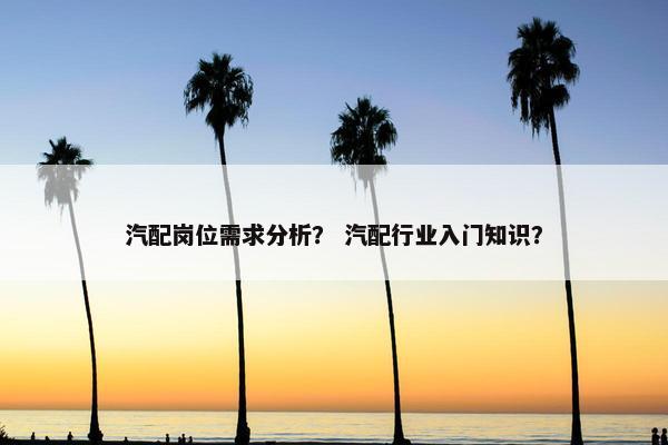 汽配岗位需求分析？ 汽配行业入门知识？