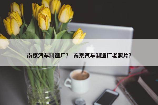 南京汽车制造厂？ 南京汽车制造厂老照片？