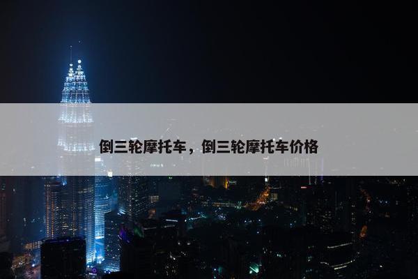 倒三轮摩托车，倒三轮摩托车价格