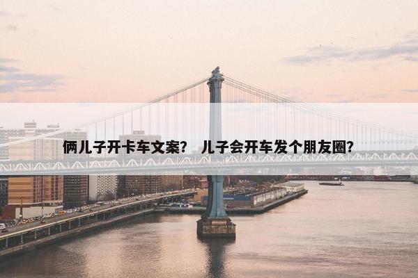 俩儿子开卡车文案？ 儿子会开车发个朋友圈？