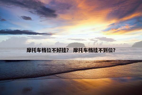 摩托车档位不好挂？ 摩托车档挂不到位？
