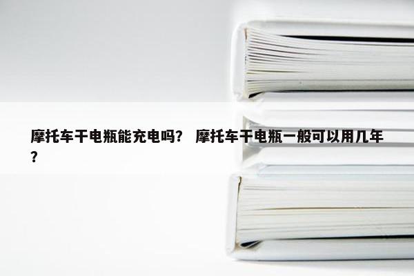 摩托车干电瓶能充电吗？ 摩托车干电瓶一般可以用几年？