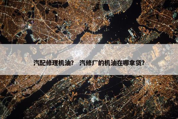 汽配修理机油？ 汽修厂的机油在哪拿货？