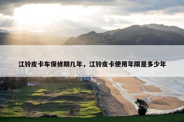 江铃皮卡车保修期几年，江铃皮卡使用年限是多少年