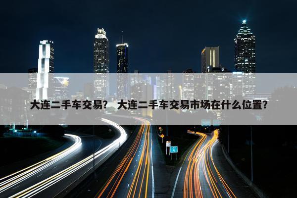大连二手车交易？ 大连二手车交易市场在什么位置？
