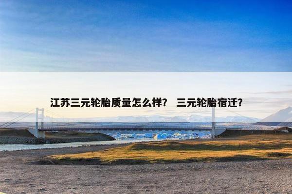 江苏三元轮胎质量怎么样？ 三元轮胎宿迁？