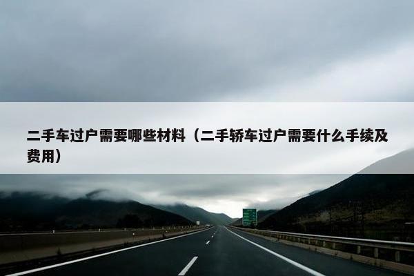 二手车过户需要哪些材料（二手轿车过户需要什么手续及费用）