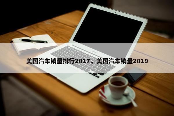 美国汽车销量排行2017，美国汽车销量2019