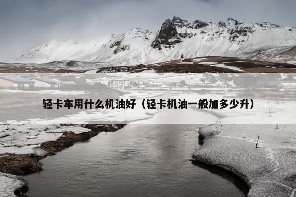 轻卡车用什么机油好（轻卡机油一般加多少升）
