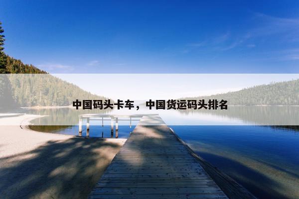 中国码头卡车，中国货运码头排名