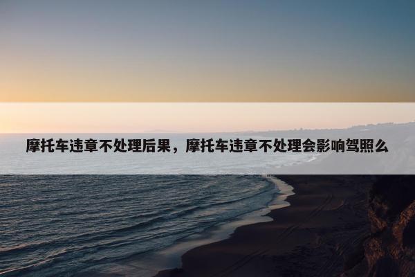 摩托车违章不处理后果，摩托车违章不处理会影响驾照么