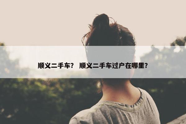 顺义二手车？ 顺义二手车过户在哪里？