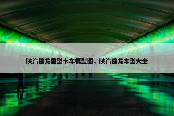 陕汽德龙重型卡车模型图，陕汽德龙车型大全