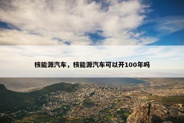 核能源汽车，核能源汽车可以开100年吗