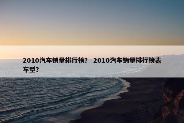 2010汽车销量排行榜？ 2010汽车销量排行榜表车型？