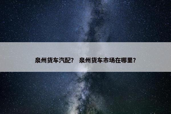 泉州货车汽配？ 泉州货车市场在哪里？