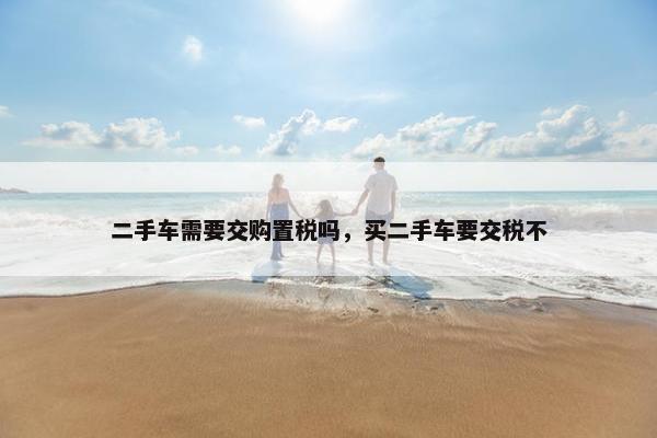 二手车需要交购置税吗，买二手车要交税不