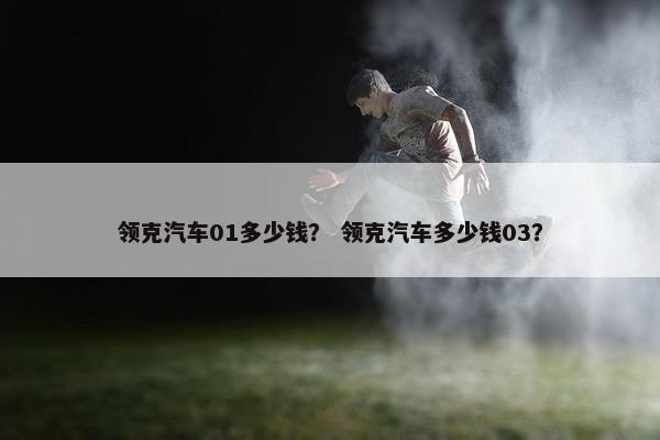 领克汽车01多少钱？ 领克汽车多少钱03？
