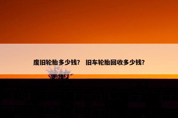 废旧轮胎多少钱？ 旧车轮胎回收多少钱？