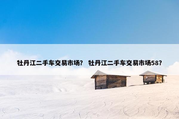 牡丹江二手车交易市场？ 牡丹江二手车交易市场58？