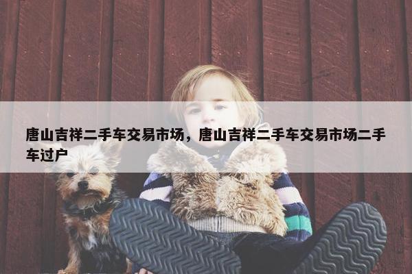 唐山吉祥二手车交易市场，唐山吉祥二手车交易市场二手车过户