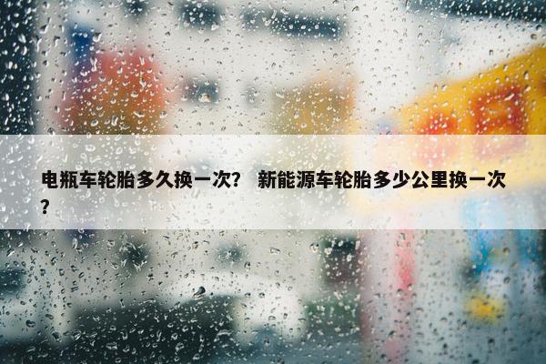 电瓶车轮胎多久换一次？ 新能源车轮胎多少公里换一次？