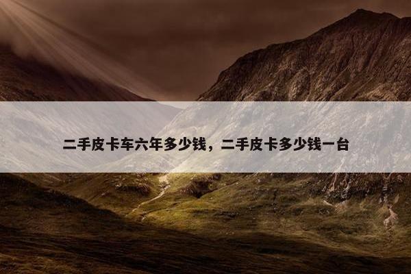 二手皮卡车六年多少钱，二手皮卡多少钱一台