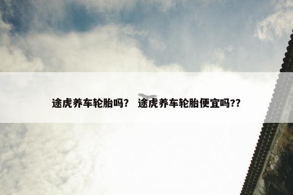 途虎养车轮胎吗？ 途虎养车轮胎便宜吗?？