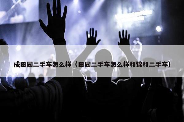 成田园二手车怎么样（田园二手车怎么样和锦和二手车）