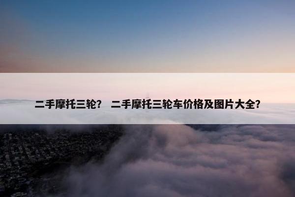 二手摩托三轮？ 二手摩托三轮车价格及图片大全？