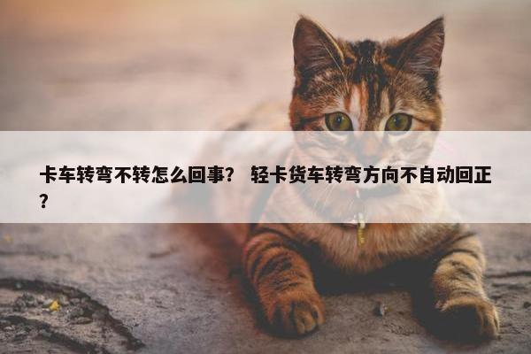 卡车转弯不转怎么回事？ 轻卡货车转弯方向不自动回正？