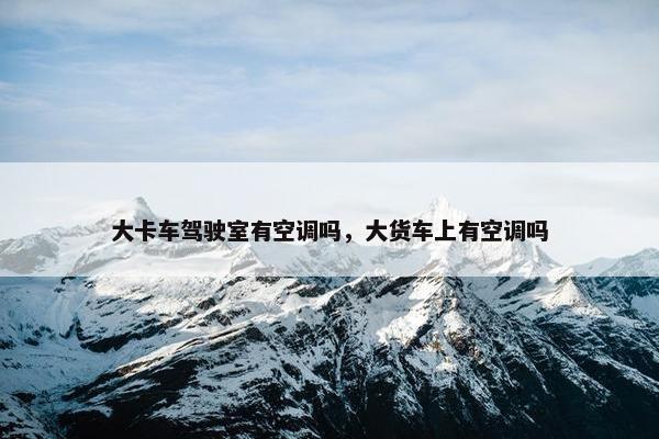 大卡车驾驶室有空调吗，大货车上有空调吗
