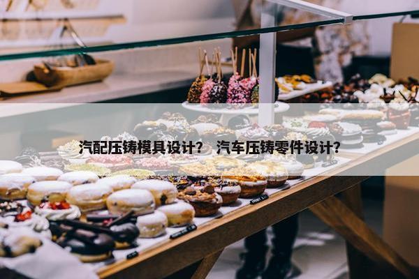 汽配压铸模具设计？ 汽车压铸零件设计？