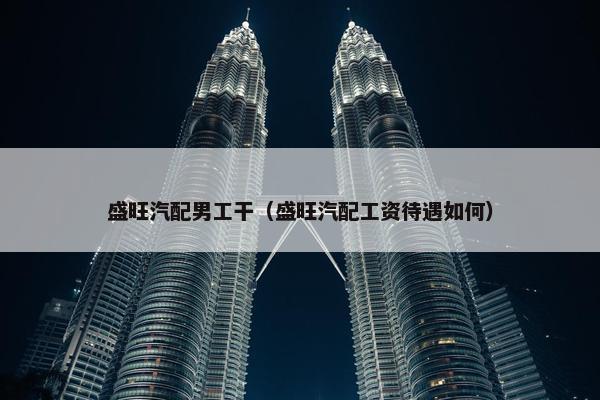 盛旺汽配男工干（盛旺汽配工资待遇如何）