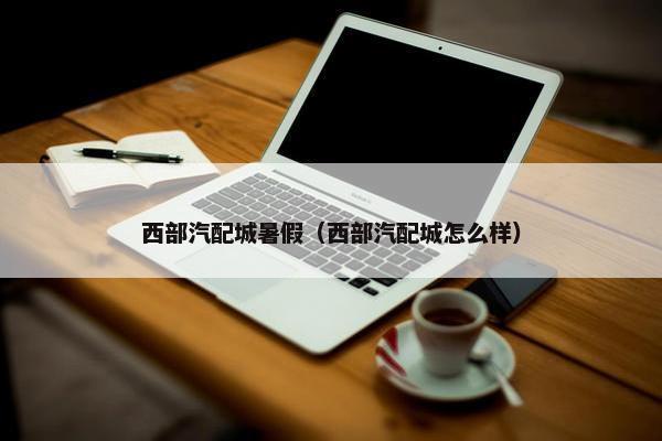 西部汽配城暑假（西部汽配城怎么样）