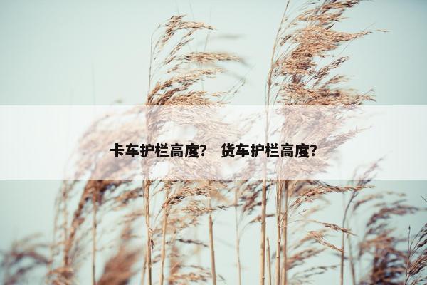 卡车护栏高度？ 货车护栏高度？
