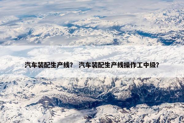 汽车装配生产线？ 汽车装配生产线操作工中级？