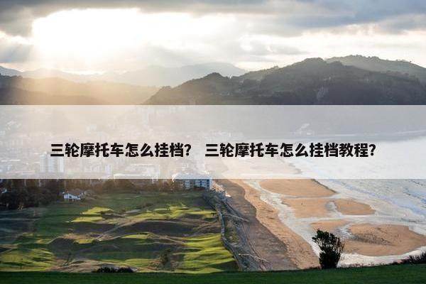 三轮摩托车怎么挂档？ 三轮摩托车怎么挂档教程？