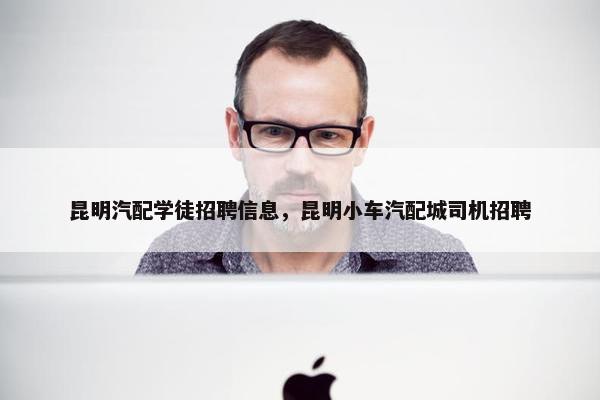 昆明汽配学徒招聘信息，昆明小车汽配城司机招聘
