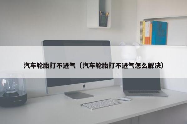 汽车轮胎打不进气（汽车轮胎打不进气怎么解决）