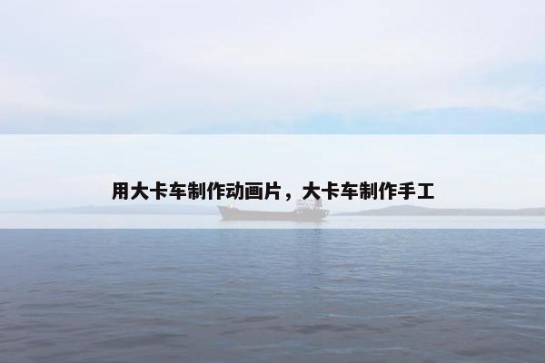 用大卡车制作动画片，大卡车制作手工
