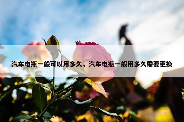汽车电瓶一般可以用多久，汽车电瓶一般用多久需要更换