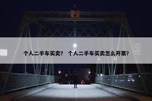 个人二手车买卖？ 个人二手车买卖怎么开票？