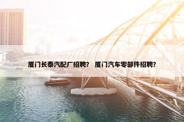 厦门长泰汽配厂招聘？ 厦门汽车零部件招聘？