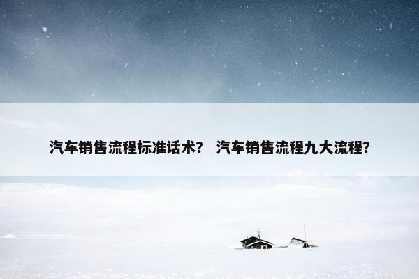 汽车销售流程标准话术？ 汽车销售流程九大流程？