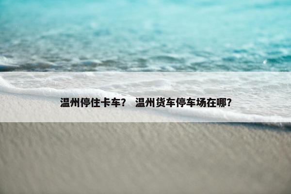温州停住卡车？ 温州货车停车场在哪？