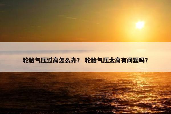 轮胎气压过高怎么办？ 轮胎气压太高有问题吗？