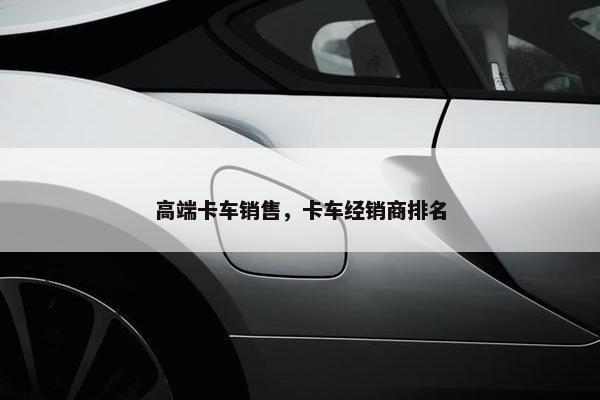 高端卡车销售，卡车经销商排名